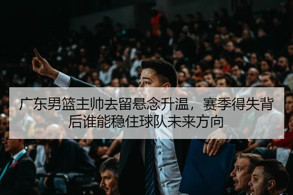 广东男篮主帅去留悬念升温，赛季得失背后谁能稳住球队未来方向